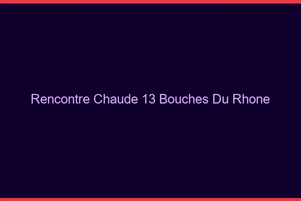 Rencontre chaude 13 bouches-du-rhône